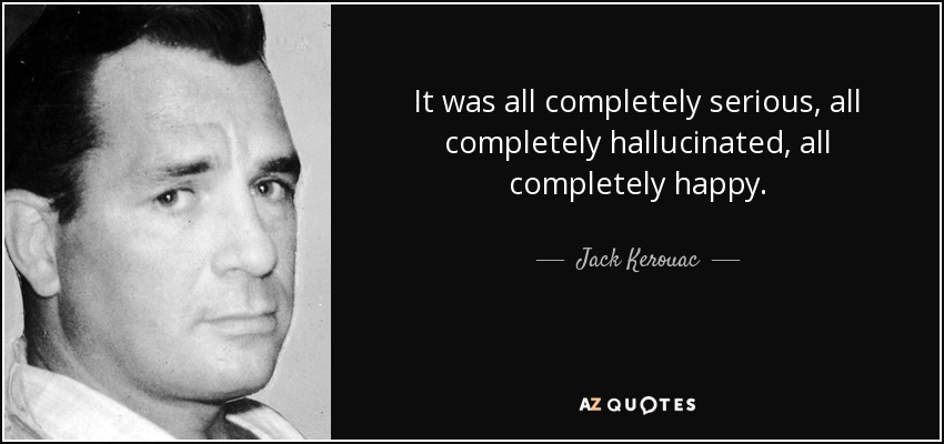 It was all completely serious, all completely hallucinated, all completely happy. - Jack Kerouac