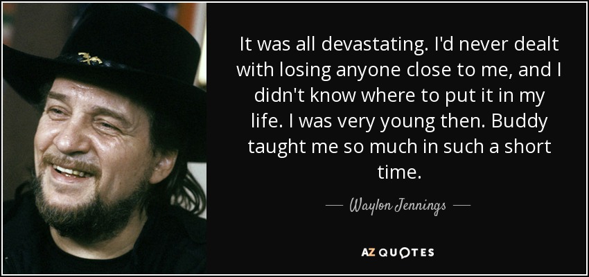 It was all devastating. I'd never dealt with losing anyone close to me, and I didn't know where to put it in my life. I was very young then. Buddy taught me so much in such a short time. - Waylon Jennings