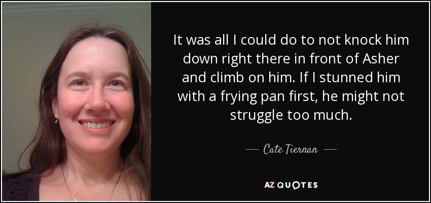 It was all I could do to not knock him down right there in front of Asher and climb on him. If I stunned him with a frying pan first, he might not struggle too much. - Cate Tiernan