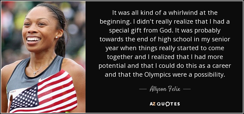It was all kind of a whirlwind at the beginning. I didn't really realize that I had a special gift from God. It was probably towards the end of high school in my senior year when things really started to come together and I realized that I had more potential and that I could do this as a career and that the Olympics were a possibility. - Allyson Felix