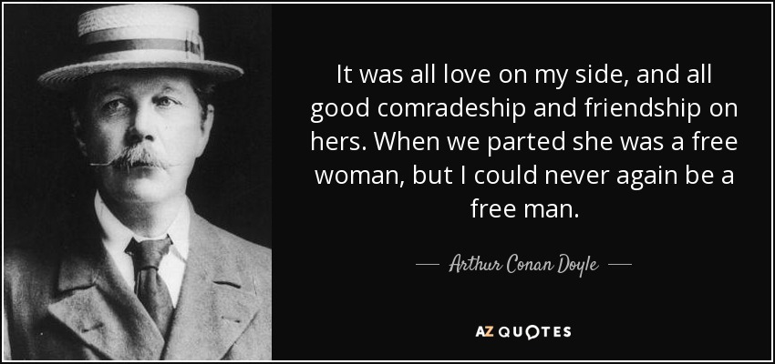 It was all love on my side, and all good comradeship and friendship on hers. When we parted she was a free woman, but I could never again be a free man. - Arthur Conan Doyle