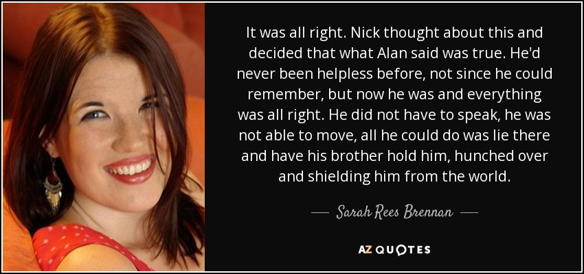 It was all right. Nick thought about this and decided that what Alan said was true. He'd never been helpless before, not since he could remember, but now he was and everything was all right. He did not have to speak, he was not able to move, all he could do was lie there and have his brother hold him, hunched over and shielding him from the world. - Sarah Rees Brennan