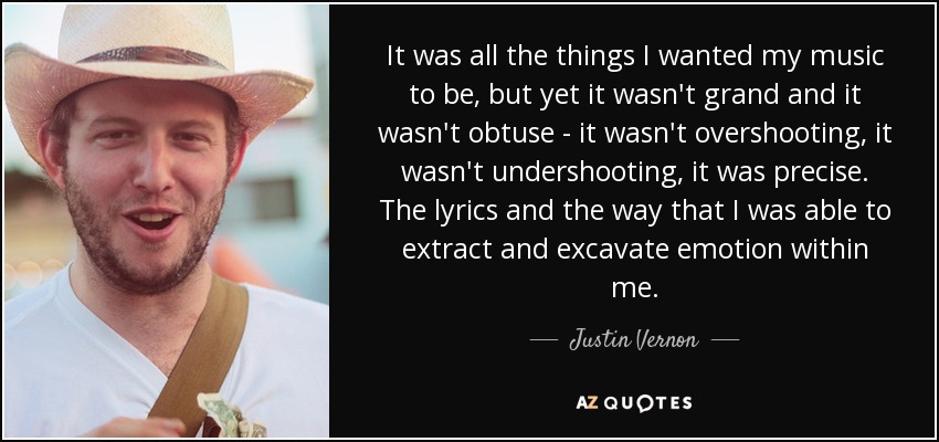 It was all the things I wanted my music to be, but yet it wasn't grand and it wasn't obtuse - it wasn't overshooting, it wasn't undershooting, it was precise. The lyrics and the way that I was able to extract and excavate emotion within me. - Justin Vernon