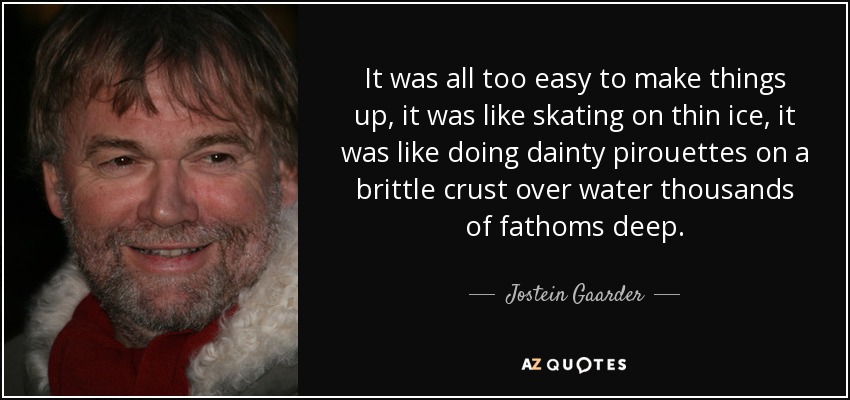 It was all too easy to make things up, it was like skating on thin ice, it was like doing dainty pirouettes on a brittle crust over water thousands of fathoms deep. - Jostein Gaarder
