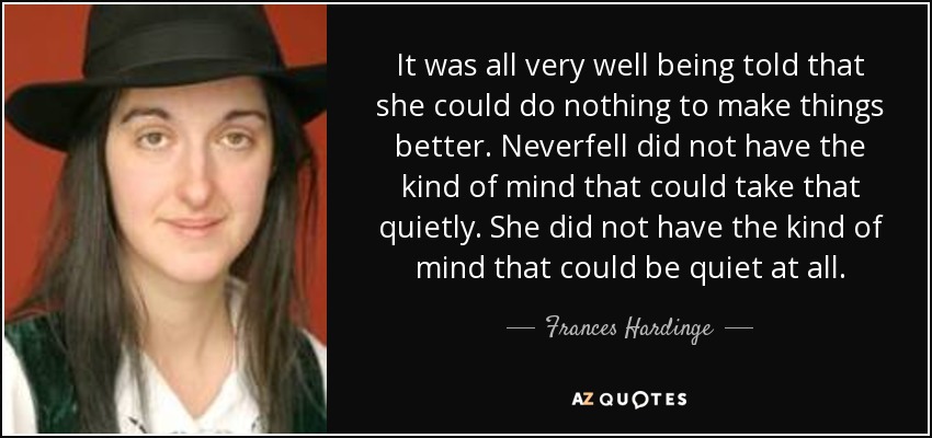 It was all very well being told that she could do nothing to make things better. Neverfell did not have the kind of mind that could take that quietly. She did not have the kind of mind that could be quiet at all. - Frances Hardinge