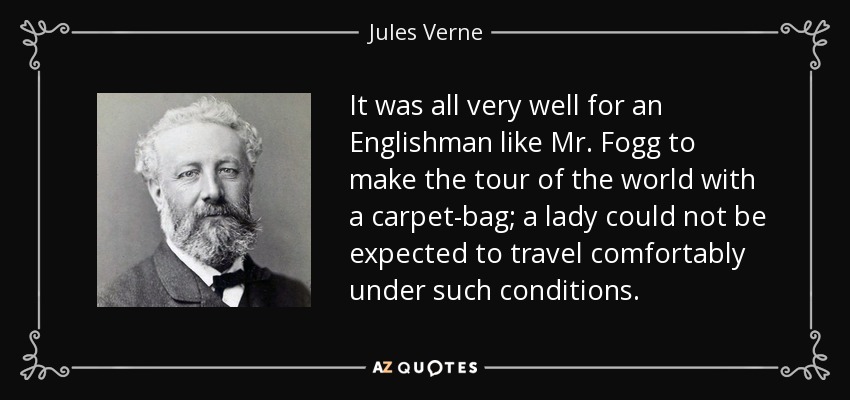It was all very well for an Englishman like Mr. Fogg to make the tour of the world with a carpet-bag; a lady could not be expected to travel comfortably under such conditions. - Jules Verne