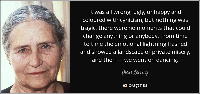 It was all wrong, ugly, unhappy and coloured with cynicism, but nothing was tragic, there were no moments that could change anything or anybody. From time to time the emotional lightning flashed and showed a landscape of private misery, and then — we went on dancing. - Doris Lessing