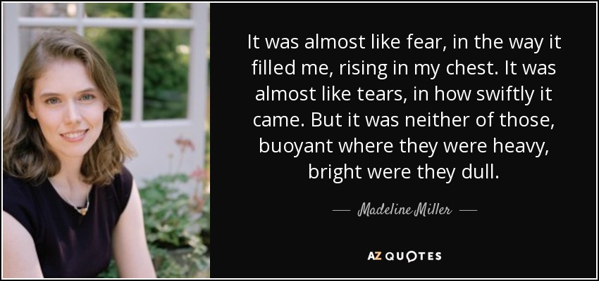 It was almost like fear, in the way it filled me, rising in my chest. It was almost like tears, in how swiftly it came. But it was neither of those, buoyant where they were heavy, bright were they dull. - Madeline Miller