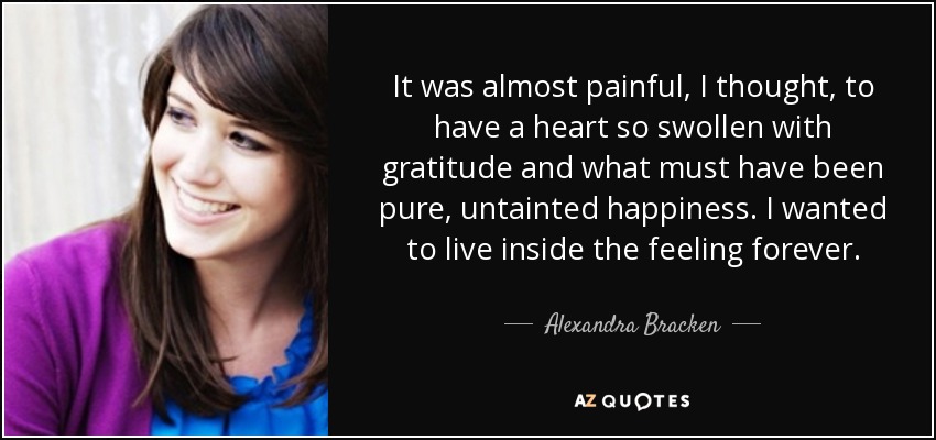 It was almost painful, I thought, to have a heart so swollen with gratitude and what must have been pure, untainted happiness. I wanted to live inside the feeling forever. - Alexandra Bracken