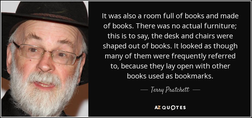 It was also a room full of books and made of books. There was no actual furniture; this is to say, the desk and chairs were shaped out of books. It looked as though many of them were frequently referred to, because they lay open with other books used as bookmarks. - Terry Pratchett