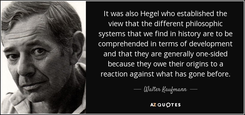 It was also Hegel who established the view that the different philosophic systems that we find in history are to be comprehended in terms of development and that they are generally one-sided because they owe their origins to a reaction against what has gone before. - Walter Kaufmann