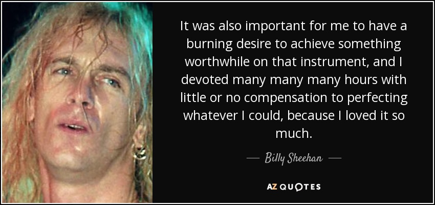 It was also important for me to have a burning desire to achieve something worthwhile on that instrument, and I devoted many many many hours with little or no compensation to perfecting whatever I could, because I loved it so much. - Billy Sheehan