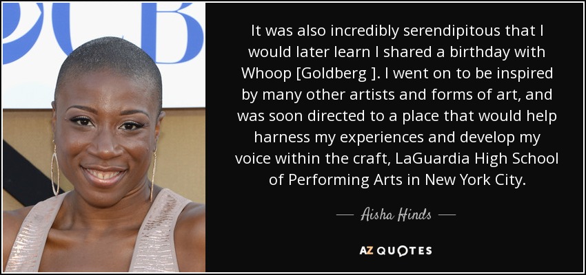 It was also incredibly serendipitous that I would later learn I shared a birthday with Whoop [Goldberg ]. I went on to be inspired by many other artists and forms of art, and was soon directed to a place that would help harness my experiences and develop my voice within the craft, LaGuardia High School of Performing Arts in New York City. - Aisha Hinds