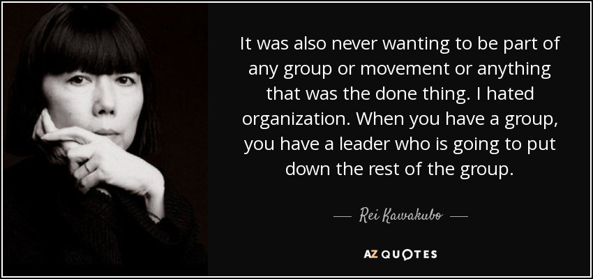 It was also never wanting to be part of any group or movement or anything that was the done thing. I hated organization. When you have a group, you have a leader who is going to put down the rest of the group. - Rei Kawakubo