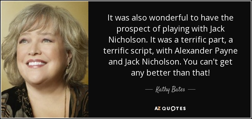 It was also wonderful to have the prospect of playing with Jack Nicholson. It was a terrific part, a terrific script, with Alexander Payne and Jack Nicholson. You can't get any better than that! - Kathy Bates