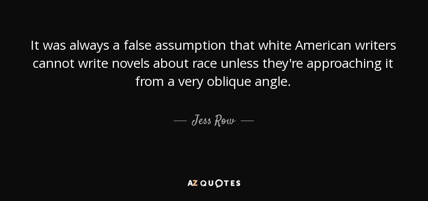 It was always a false assumption that white American writers cannot write novels about race unless they're approaching it from a very oblique angle. - Jess Row