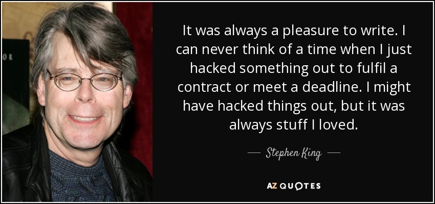 It was always a pleasure to write. I can never think of a time when I just hacked something out to fulfil a contract or meet a deadline. I might have hacked things out, but it was always stuff I loved. - Stephen King