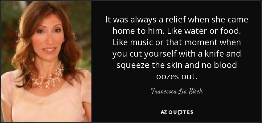 It was always a relief when she came home to him. Like water or food. Like music or that moment when you cut yourself with a knife and squeeze the skin and no blood oozes out. - Francesca Lia Block