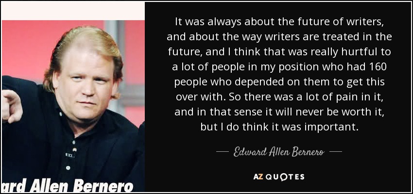 It was always about the future of writers, and about the way writers are treated in the future, and I think that was really hurtful to a lot of people in my position who had 160 people who depended on them to get this over with. So there was a lot of pain in it, and in that sense it will never be worth it, but I do think it was important. - Edward Allen Bernero