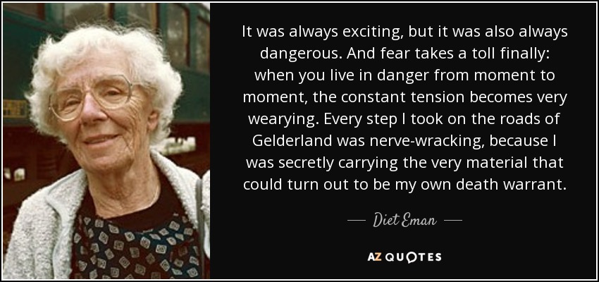 It was always exciting, but it was also always dangerous. And fear takes a toll finally: when you live in danger from moment to moment, the constant tension becomes very wearying. Every step I took on the roads of Gelderland was nerve-wracking, because I was secretly carrying the very material that could turn out to be my own death warrant. - Diet Eman