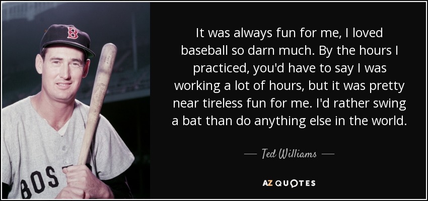 It was always fun for me, I loved baseball so darn much. By the hours I practiced, you'd have to say I was working a lot of hours, but it was pretty near tireless fun for me. I'd rather swing a bat than do anything else in the world. - Ted Williams