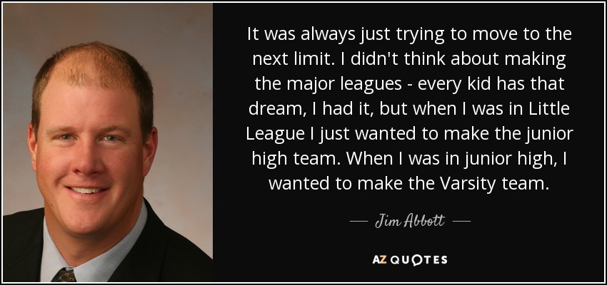 It was always just trying to move to the next limit. I didn't think about making the major leagues - every kid has that dream, I had it, but when I was in Little League I just wanted to make the junior high team. When I was in junior high, I wanted to make the Varsity team. - Jim Abbott