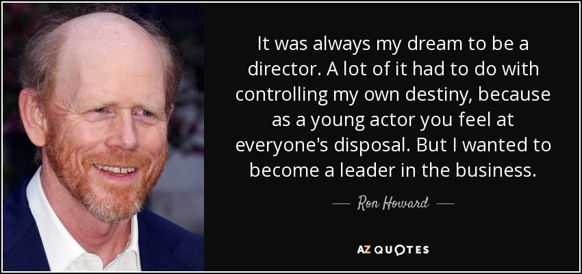 It was always my dream to be a director. A lot of it had to do with controlling my own destiny, because as a young actor you feel at everyone's disposal. But I wanted to become a leader in the business. - Ron Howard