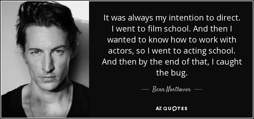 It was always my intention to direct. I went to film school. And then I wanted to know how to work with actors, so I went to acting school. And then by the end of that, I caught the bug. - Benn Northover