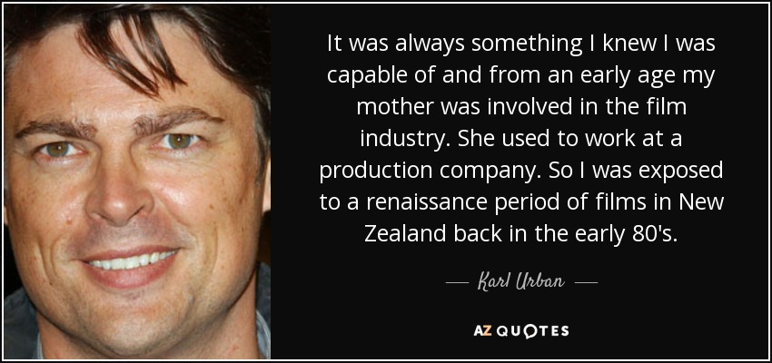 It was always something I knew I was capable of and from an early age my mother was involved in the film industry. She used to work at a production company. So I was exposed to a renaissance period of films in New Zealand back in the early 80's. - Karl Urban