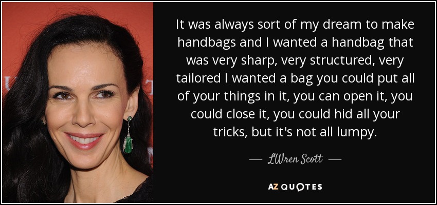 It was always sort of my dream to make handbags and I wanted a handbag that was very sharp, very structured, very tailored I wanted a bag you could put all of your things in it, you can open it, you could close it, you could hid all your tricks, but it's not all lumpy. - L'Wren Scott