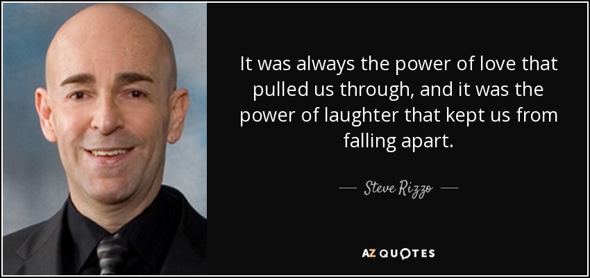 It was always the power of love that pulled us through, and it was the power of laughter that kept us from falling apart. - Steve Rizzo