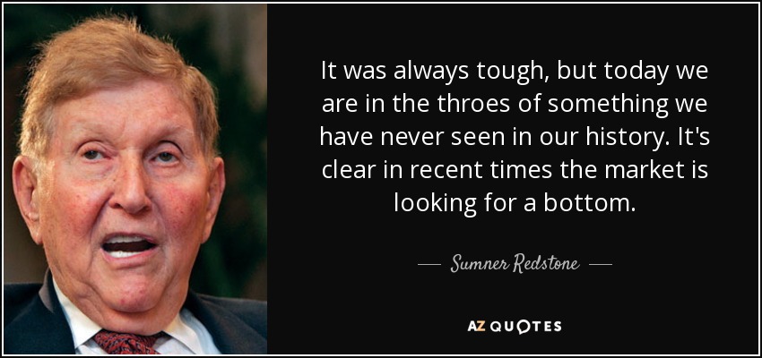 It was always tough, but today we are in the throes of something we have never seen in our history. It's clear in recent times the market is looking for a bottom. - Sumner Redstone
