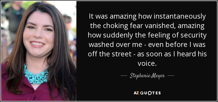 It was amazing how instantaneously the choking fear vanished, amazing how suddenly the feeling of security washed over me - even before I was off the street - as soon as I heard his voice. - Stephenie Meyer