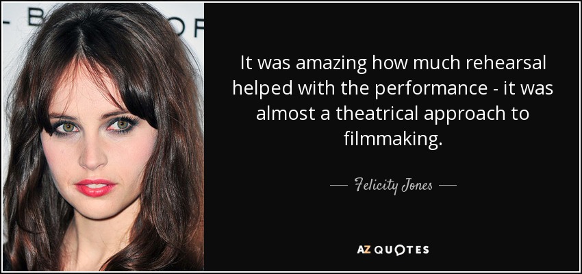 It was amazing how much rehearsal helped with the performance - it was almost a theatrical approach to filmmaking. - Felicity Jones