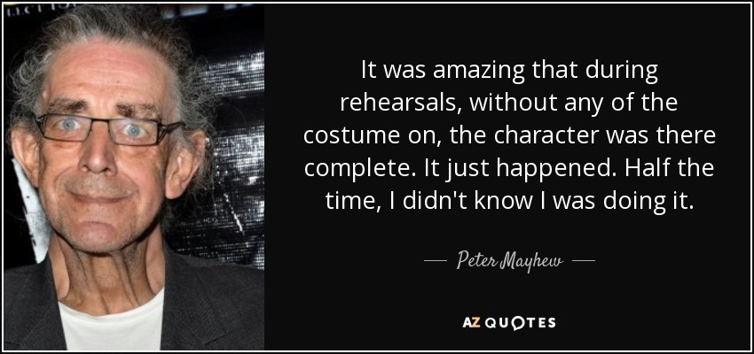 It was amazing that during rehearsals, without any of the costume on, the character was there complete. It just happened. Half the time, I didn't know I was doing it. - Peter Mayhew