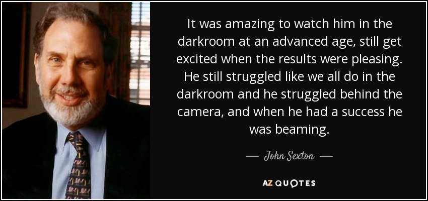 It was amazing to watch him in the darkroom at an advanced age, still get excited when the results were pleasing. He still struggled like we all do in the darkroom and he struggled behind the camera, and when he had a success he was beaming. - John Sexton