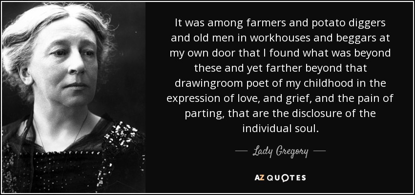 It was among farmers and potato diggers and old men in workhouses and beggars at my own door that I found what was beyond these and yet farther beyond that drawingroom poet of my childhood in the expression of love, and grief, and the pain of parting, that are the disclosure of the individual soul. - Lady Gregory