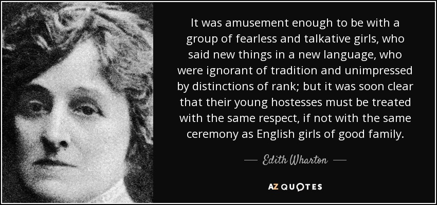 It was amusement enough to be with a group of fearless and talkative girls, who said new things in a new language, who were ignorant of tradition and unimpressed by distinctions of rank; but it was soon clear that their young hostesses must be treated with the same respect, if not with the same ceremony as English girls of good family. - Edith Wharton