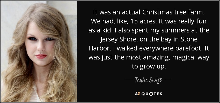 It was an actual Christmas tree farm. We had, like, 15 acres. It was really fun as a kid. I also spent my summers at the Jersey Shore, on the bay in Stone Harbor. I walked everywhere barefoot. It was just the most amazing, magical way to grow up. - Taylor Swift