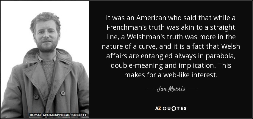 It was an American who said that while a Frenchman's truth was akin to a straight line, a Welshman's truth was more in the nature of a curve, and it is a fact that Welsh affairs are entangled always in parabola, double-meaning and implication. This makes for a web-like interest. - Jan Morris
