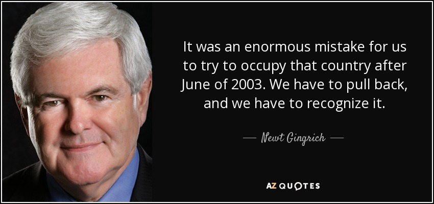 It was an enormous mistake for us to try to occupy that country after June of 2003. We have to pull back, and we have to recognize it. - Newt Gingrich