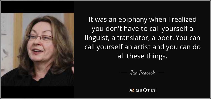 It was an epiphany when I realized you don't have to call yourself a linguist, a translator, a poet. You can call yourself an artist and you can do all these things. - Jan Peacock