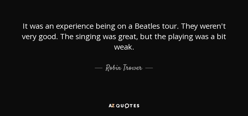 It was an experience being on a Beatles tour. They weren't very good. The singing was great, but the playing was a bit weak. - Robin Trower