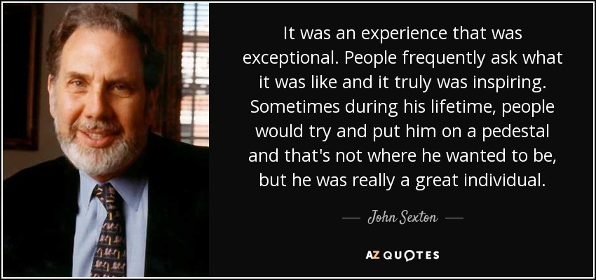 It was an experience that was exceptional. People frequently ask what it was like and it truly was inspiring. Sometimes during his lifetime, people would try and put him on a pedestal and that's not where he wanted to be, but he was really a great individual. - John Sexton