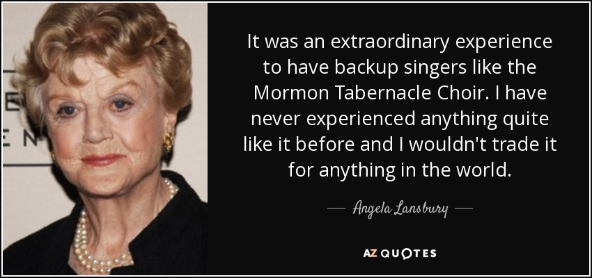 It was an extraordinary experience to have backup singers like the Mormon Tabernacle Choir. I have never experienced anything quite like it before and I wouldn't trade it for anything in the world. - Angela Lansbury