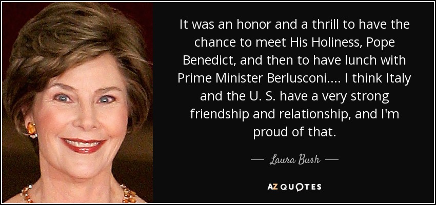 It was an honor and a thrill to have the chance to meet His Holiness, Pope Benedict, and then to have lunch with Prime Minister Berlusconi.... I think Italy and the U. S. have a very strong friendship and relationship, and I'm proud of that. - Laura Bush