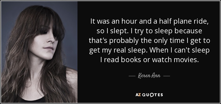 It was an hour and a half plane ride, so I slept. I try to sleep because that's probably the only time I get to get my real sleep. When I can't sleep I read books or watch movies. - Keren Ann