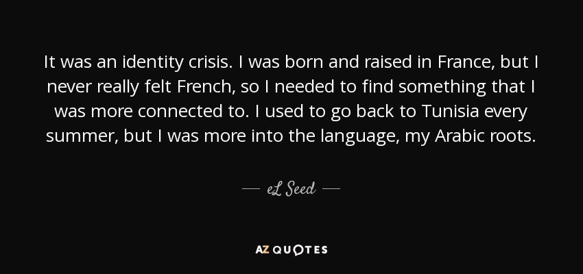 It was an identity crisis. I was born and raised in France, but I never really felt French, so I needed to find something that I was more connected to. I used to go back to Tunisia every summer, but I was more into the language, my Arabic roots. - eL Seed