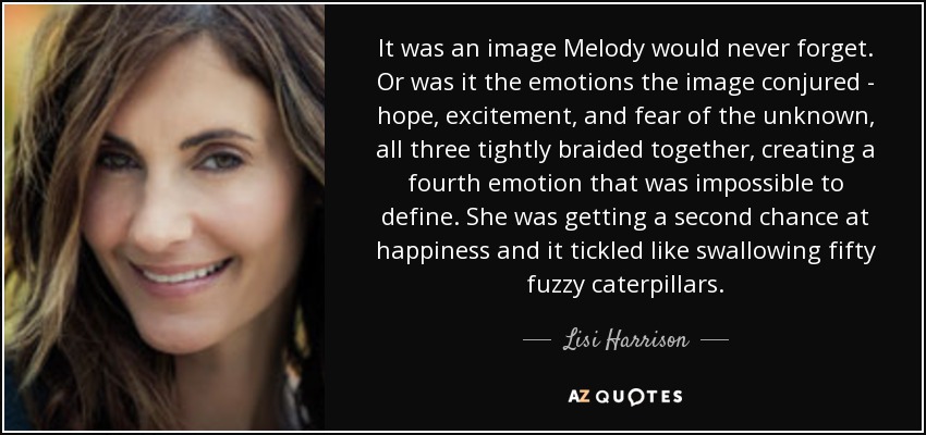 It was an image Melody would never forget. Or was it the emotions the image conjured - hope, excitement, and fear of the unknown, all three tightly braided together, creating a fourth emotion that was impossible to define. She was getting a second chance at happiness and it tickled like swallowing fifty fuzzy caterpillars. - Lisi Harrison