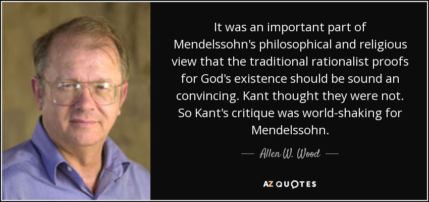 It was an important part of Mendelssohn's philosophical and religious view that the traditional rationalist proofs for God's existence should be sound an convincing. Kant thought they were not. So Kant's critique was world-shaking for Mendelssohn. - Allen W. Wood